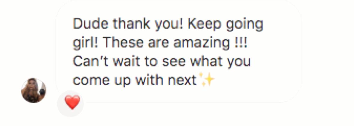 Customer message: “Dude thank you! Keep going girl! These are amazing !!! Can't wait to see what you come up with next”