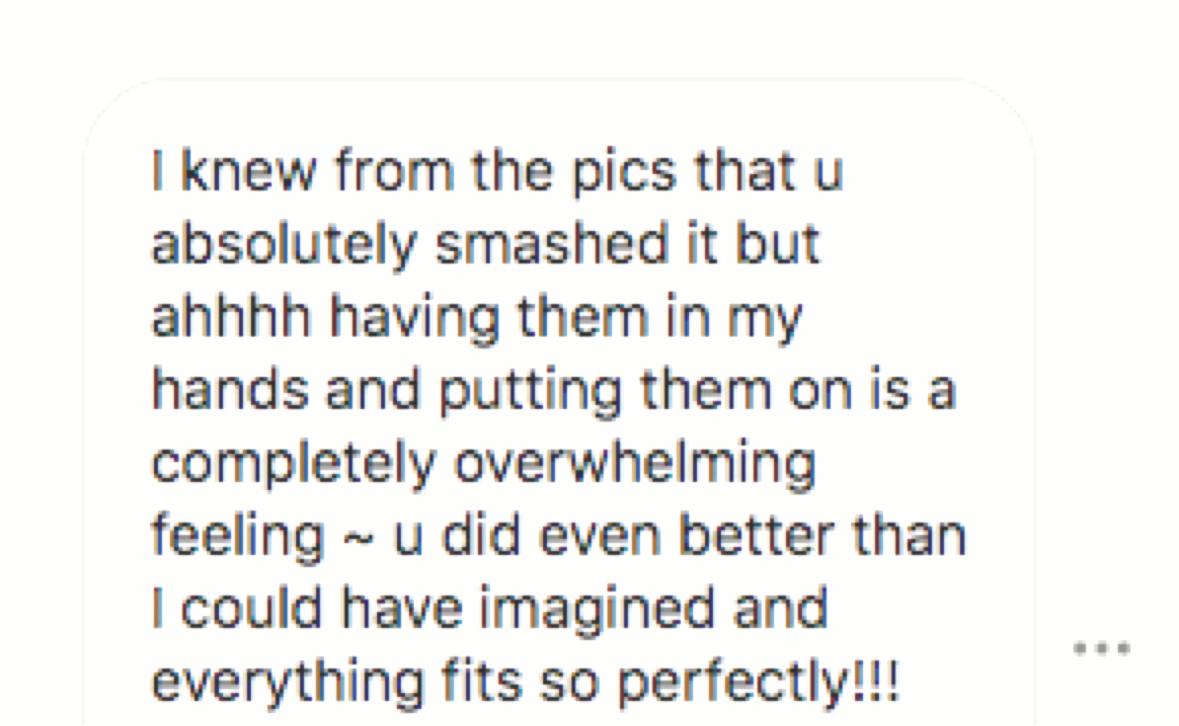 Customer message: “I knew from the pics that u absolutely smashed it but ahhhh having them in my hands and putting them on is a completely overwhelming feeling ~ u did even better than I could have imagined and everything fits so perfectly!!!”